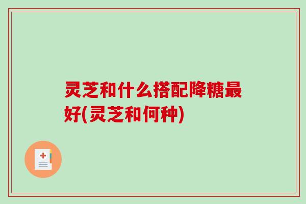 灵芝和什么搭配降糖最好(灵芝和何种)