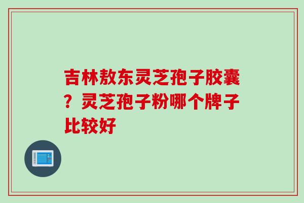 吉林敖东灵芝孢子胶囊？灵芝孢子粉哪个牌子比较好