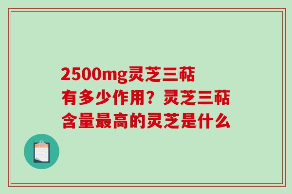 2500mg灵芝三萜有多少作用？灵芝三萜含量最高的灵芝是什么
