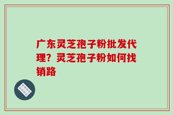 广东灵芝孢子粉批发代理？灵芝孢子粉如何找销路