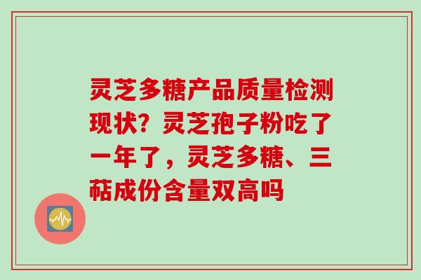 灵芝多糖产品质量检测现状？灵芝孢子粉吃了一年了，灵芝多糖、三萜成份含量双高吗