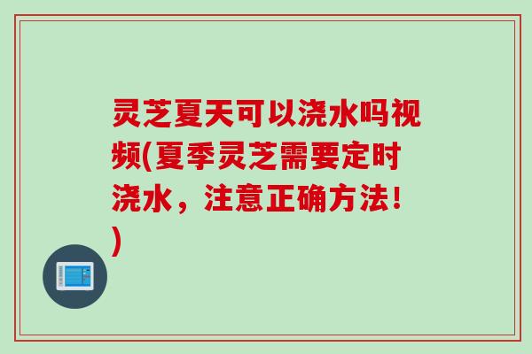 灵芝夏天可以浇水吗视频(夏季灵芝需要定时浇水，注意正确方法！)