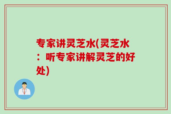 专家讲灵芝水(灵芝水：听专家讲解灵芝的好处)