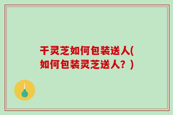 干灵芝如何包装送人(如何包装灵芝送人？)