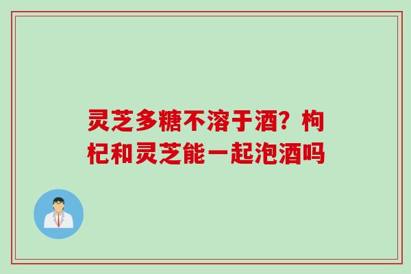 灵芝多糖不溶于酒？枸杞和灵芝能一起泡酒吗