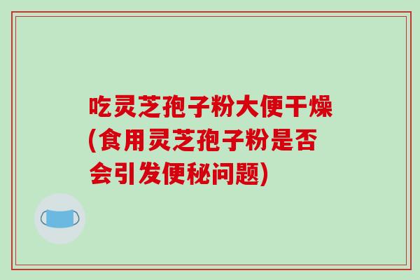 吃灵芝孢子粉大便干燥(食用灵芝孢子粉是否会引发便秘问题)