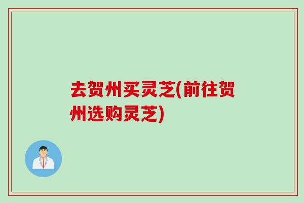 去贺州买灵芝(前往贺州选购灵芝)