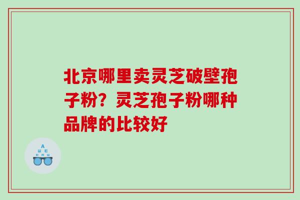 北京哪里卖灵芝破壁孢子粉？灵芝孢子粉哪种品牌的比较好