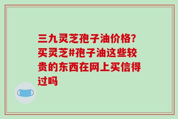 三九灵芝孢子油价格？买灵芝#孢子油这些较贵的东西在网上买信得过吗