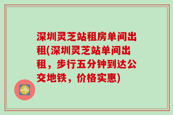 深圳灵芝站租房单间出租(深圳灵芝站单间出租，步行五分钟到达公交地铁，价格实惠)