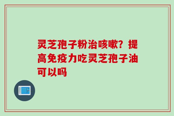 灵芝孢子粉？提高免疫力吃灵芝孢子油可以吗