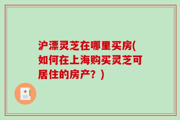 沪漂灵芝在哪里买房(如何在上海购买灵芝可居住的房产？)