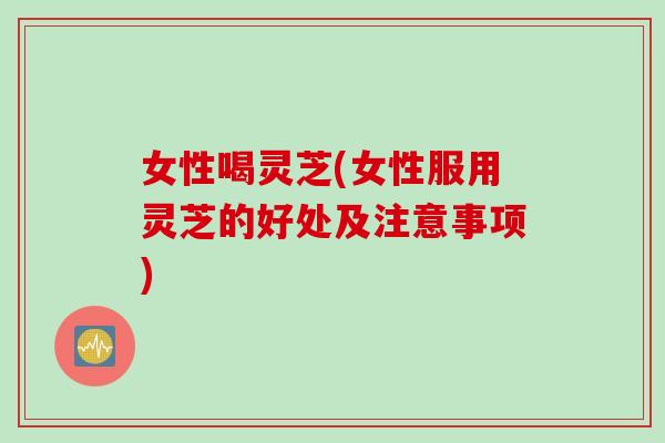 女性喝灵芝(女性服用灵芝的好处及注意事项)