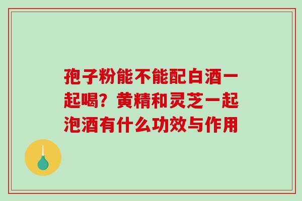 孢子粉能不能配白酒一起喝？黄精和灵芝一起泡酒有什么功效与作用