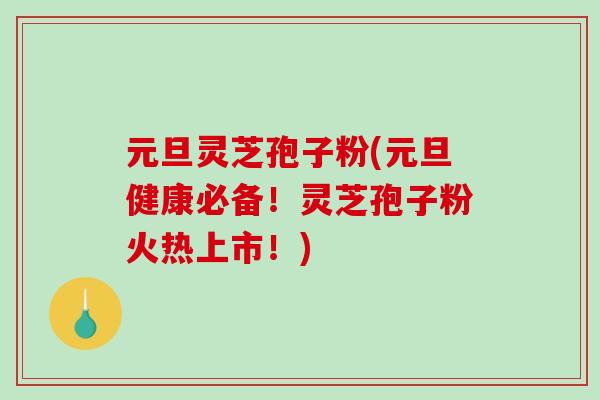 元旦灵芝孢子粉(元旦健康必备！灵芝孢子粉火热上市！)