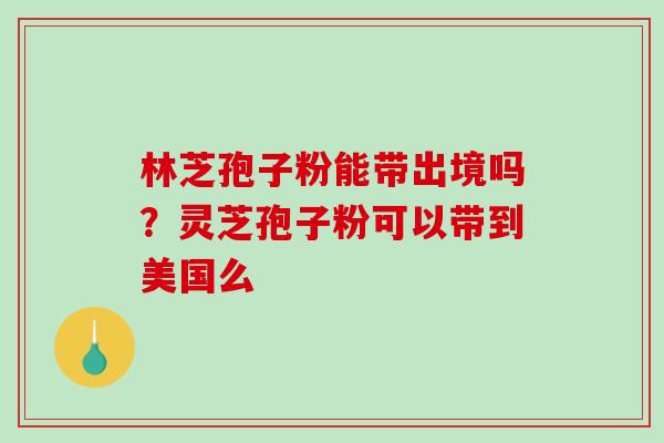 林芝孢子粉能带出境吗？灵芝孢子粉可以带到美国么