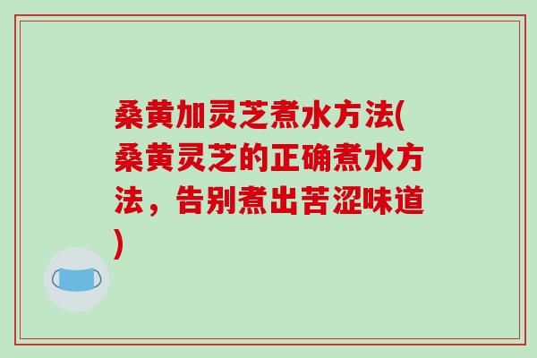 桑黄加灵芝煮水方法(桑黄灵芝的正确煮水方法，告别煮出苦涩味道)