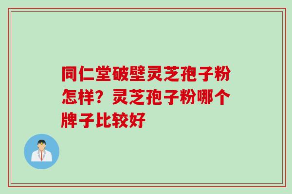 同仁堂破壁灵芝孢子粉怎样？灵芝孢子粉哪个牌子比较好
