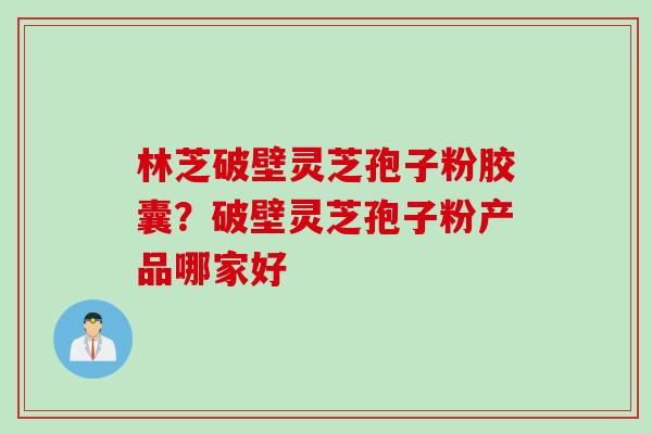 林芝破壁灵芝孢子粉胶囊？破壁灵芝孢子粉产品哪家好