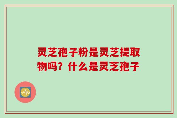 灵芝孢子粉是灵芝提取物吗？什么是灵芝孢子