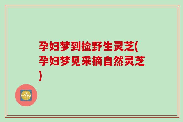 孕妇梦到捡野生灵芝(孕妇梦见采摘自然灵芝)