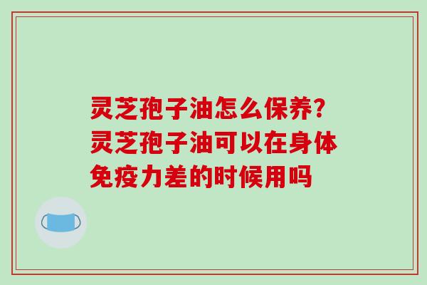 灵芝孢子油怎么保养？灵芝孢子油可以在身体免疫力差的时候用吗