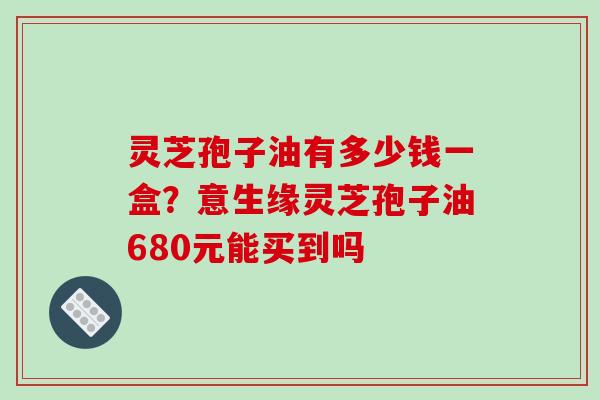 灵芝孢子油有多少钱一盒？意生缘灵芝孢子油680元能买到吗