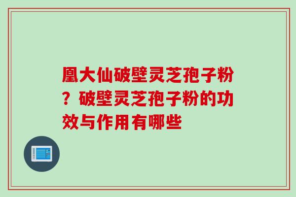 凰大仙破壁灵芝孢子粉？破壁灵芝孢子粉的功效与作用有哪些