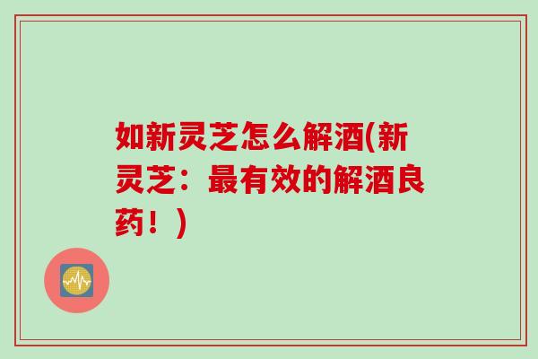 如新灵芝怎么解酒(新灵芝：最有效的解酒良药！)