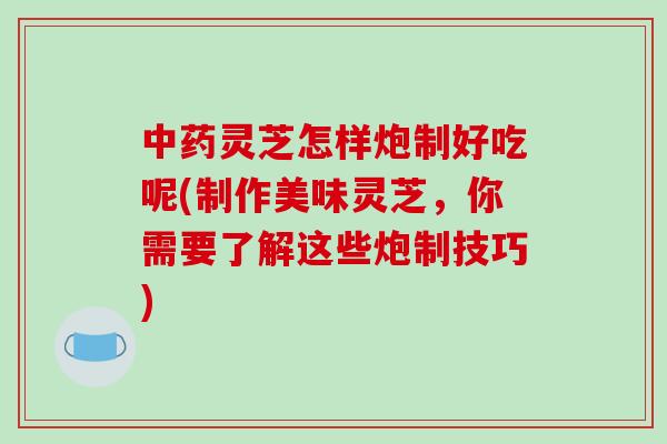 中药灵芝怎样炮制好吃呢(制作美味灵芝，你需要了解这些炮制技巧)