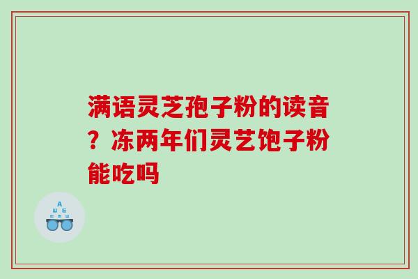 满语灵芝孢子粉的读音？冻两年们灵艺饱子粉能吃吗