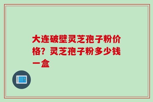 大连破壁灵芝孢子粉价格？灵芝孢子粉多少钱一盒