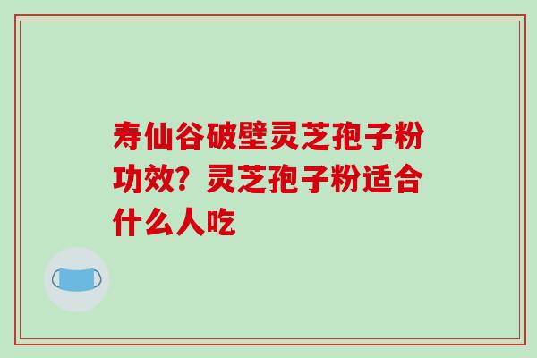 寿仙谷破壁灵芝孢子粉功效？灵芝孢子粉适合什么人吃