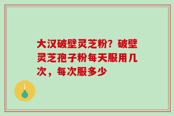 大汉破壁灵芝粉？破壁灵芝孢子粉每天服用几次，每次服多少