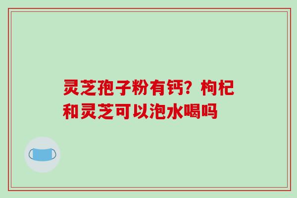 灵芝孢子粉有钙？枸杞和灵芝可以泡水喝吗