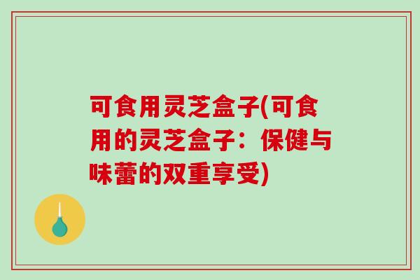 可食用灵芝盒子(可食用的灵芝盒子：保健与味蕾的双重享受)