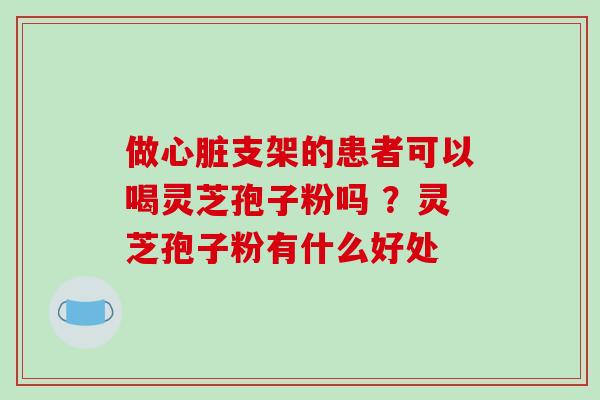 做心脏支架的患者可以喝灵芝孢子粉吗 ？灵芝孢子粉有什么好处