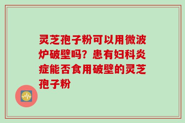 灵芝孢子粉可以用微波炉破壁吗？患有妇科炎症能否食用破壁的灵芝孢子粉