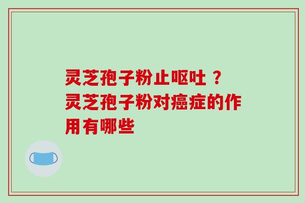 灵芝孢子粉止呕吐 ？灵芝孢子粉对癌症的作用有哪些