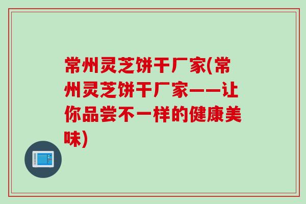 常州灵芝饼干厂家(常州灵芝饼干厂家——让你品尝不一样的健康美味)