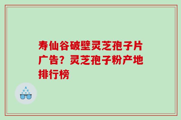 寿仙谷破壁灵芝孢子片广告？灵芝孢子粉产地排行榜
