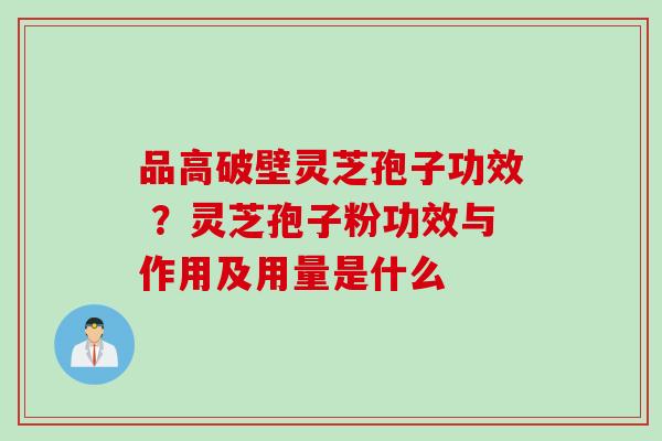 品高破壁灵芝孢子功效 ？灵芝孢子粉功效与作用及用量是什么