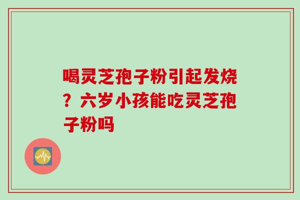 喝灵芝孢子粉引起发烧？六岁小孩能吃灵芝孢子粉吗