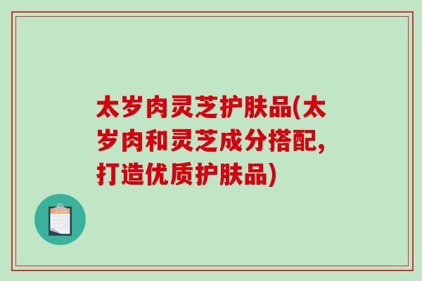 太岁肉灵芝护肤品(太岁肉和灵芝成分搭配,打造优质护肤品)