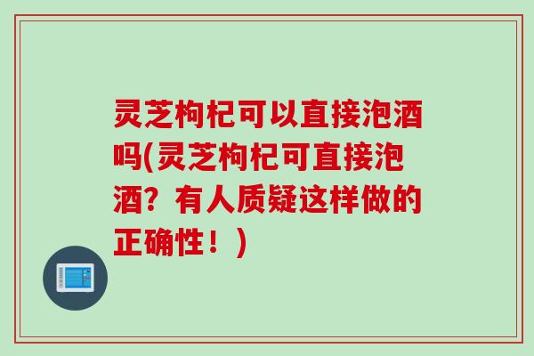 灵芝枸杞可以直接泡酒吗(灵芝枸杞可直接泡酒？有人质疑这样做的正确性！)