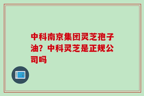 中科南京集团灵芝孢子油？中科灵芝是正规公司吗