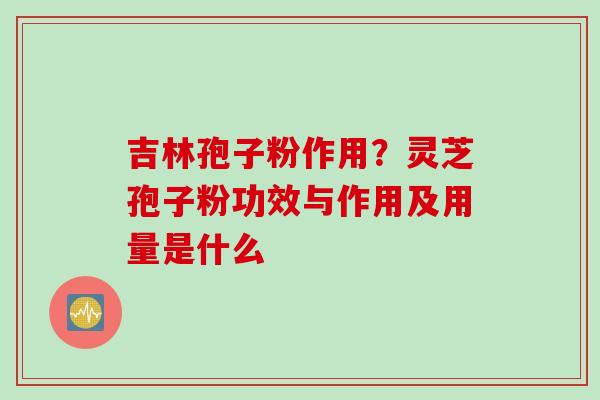 吉林孢子粉作用？灵芝孢子粉功效与作用及用量是什么