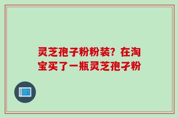 灵芝孢子粉粉装？在淘宝买了一瓶灵芝孢孑粉