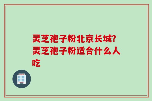 灵芝孢子粉北京长城？灵芝孢子粉适合什么人吃
