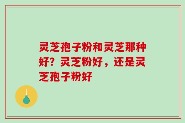 灵芝孢子粉和灵芝那种好？灵芝粉好，还是灵芝孢子粉好